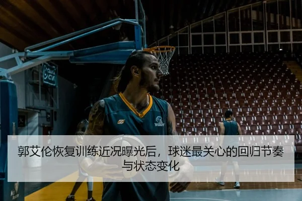 郭艾伦恢复训练近况曝光后，球迷最关心的回归节奏与状态变化