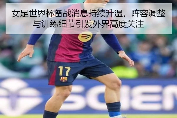 女足世界杯备战消息持续升温，阵容调整与训练细节引发外界高度关注 - feisutiyu