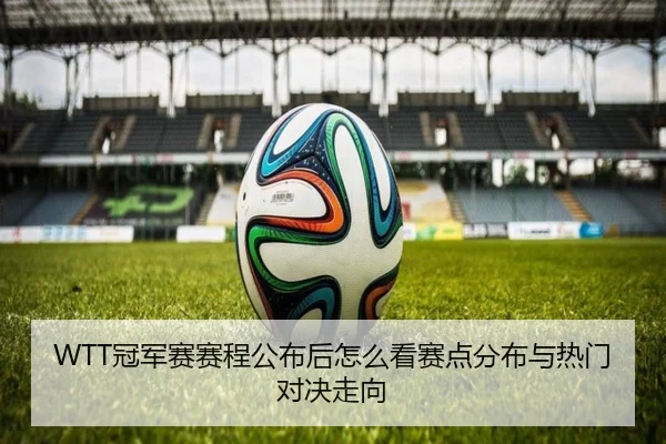 WTT冠军赛赛程公布后怎么看赛点分布与热门对决走向 | feisutiyu