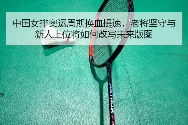 中国女排奥运周期换血提速，老将坚守与新人上位将如何改写未来版图